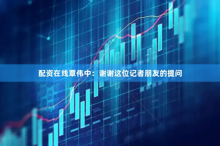 配资在线覃伟中：谢谢这位记者朋友的提问