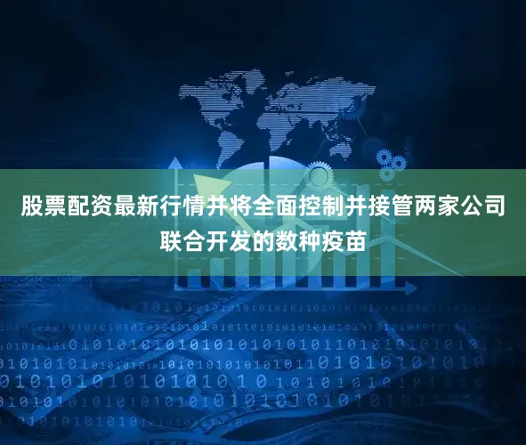 股票配资最新行情并将全面控制并接管两家公司联合开发的数种疫苗