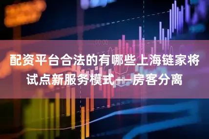 配资平台合法的有哪些上海链家将试点新服务模式——房客分离