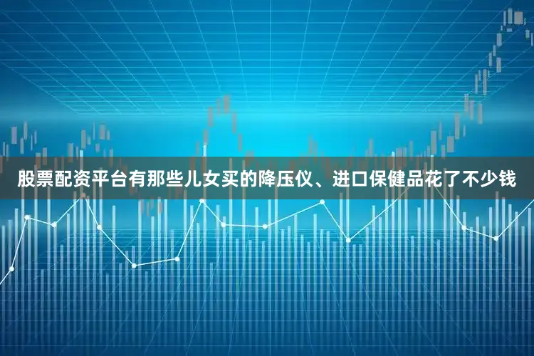 股票配资平台有那些儿女买的降压仪、进口保健品花了不少钱
