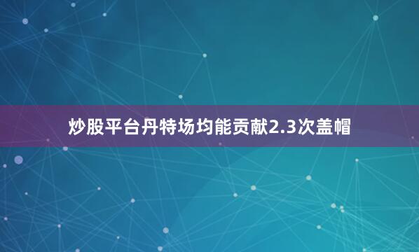 炒股平台丹特场均能贡献2.3次盖帽