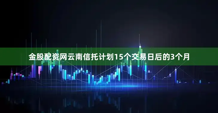 金股配资网云南信托计划15个交易日后的3个月