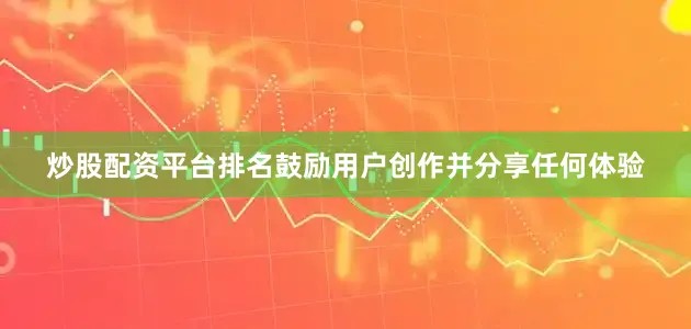 炒股配资平台排名鼓励用户创作并分享任何体验