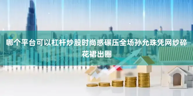 哪个平台可以杠杆炒股时尚感碾压全场孙允珠凭网纱碎花裙出圈