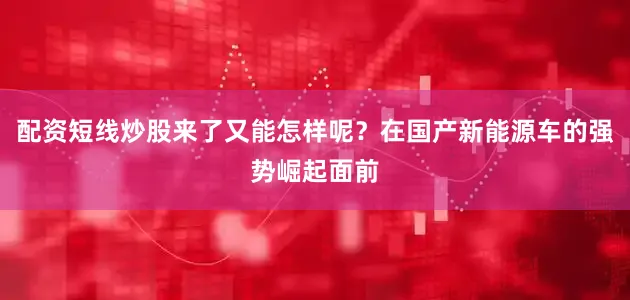 配资短线炒股来了又能怎样呢？在国产新能源车的强势崛起面前
