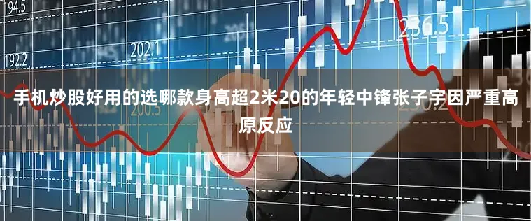 手机炒股好用的选哪款身高超2米20的年轻中锋张子宇因严重高原反应