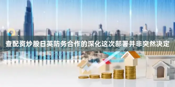 查配资炒股日英防务合作的深化这次部署并非突然决定
