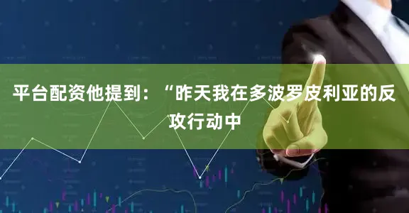 平台配资他提到：“昨天我在多波罗皮利亚的反攻行动中