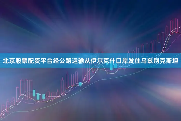 北京股票配资平台经公路运输从伊尔克什口岸发往乌兹别克斯坦